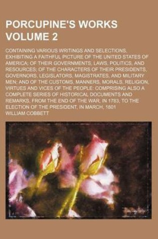 Cover of Porcupine's Works Volume 2; Containing Various Writings and Selections, Exhibiting a Faithful Picture of the United States of America of Their Governments, Laws, Politics, and Resources of the Characters of Their Presidents, Governors, Legislators, Magistr