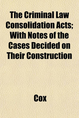 Book cover for The Criminal Law Consolidation Acts; With Notes of the Cases Decided on Their Construction