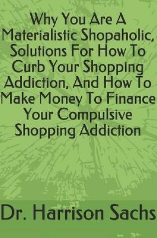 Cover of Why You Are A Materialistic Shopaholic Solutions, How To Curb Your Shopping Addiction, And How To Make Money To Finance Your Compulsive Shopping Addiction