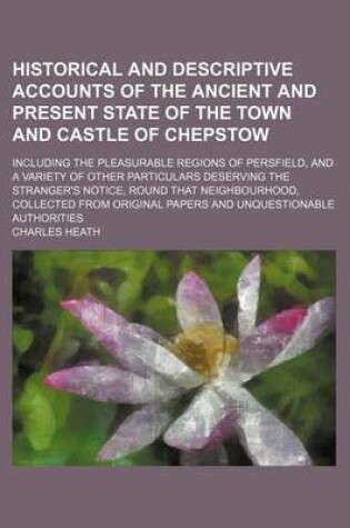 Cover of Historical and Descriptive Accounts of the Ancient and Present State of the Town and Castle of Chepstow; Including the Pleasurable Regions of Persfield, and a Variety of Other Particulars Deserving the Stranger's Notice, Round That Neighbourhood, Collecte