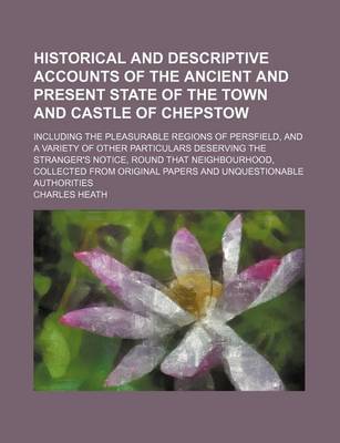 Book cover for Historical and Descriptive Accounts of the Ancient and Present State of the Town and Castle of Chepstow; Including the Pleasurable Regions of Persfield, and a Variety of Other Particulars Deserving the Stranger's Notice, Round That Neighbourhood, Collecte