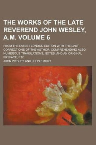 Cover of The Works of the Late Reverend John Wesley, A.M; From the Latest London Edition with the Last Corrections of the Author, Comprehending Also Numerous Translations, Notes, and an Original Preface, Etc Volume 6