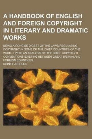 Cover of A Handbook of English and Foreign Copyright in Literary and Dramatic Works; Being a Concise Digest of the Laws Regulating Copyright in Some of the Chief Countries of the World, with an Analysis of the Chief Copyright Conventions Existing Between Great Bri