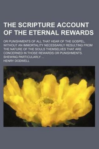 Cover of The Scripture Account of the Eternal Rewards; Or Punishments of All That Hear of the Gospel, Without an Immortality Necessarily Resulting from the Nature of the Souls Themselves That Are Concerned in Those Rewards or Punishments. Shewing Particularly