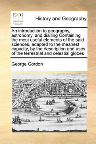 Cover of An introduction to geography, astronomy, and dialling Containing the most useful elements of the said sciences, adapted to the meanest capacity, by the description and uses of the terrestrial and celestial globes