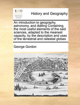 Book cover for An introduction to geography, astronomy, and dialling Containing the most useful elements of the said sciences, adapted to the meanest capacity, by the description and uses of the terrestrial and celestial globes