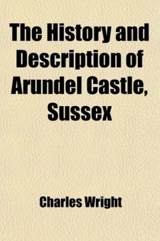 Cover of The History and Description of Arundel Castle, Sussex; The Seat of His Grace the Duke of Norfolk with an Abstract of the Lives of the Earls of Arundel from the Conquest to the Present Time to Which Is Annexed Topographical Delineations of the Roman Paveme