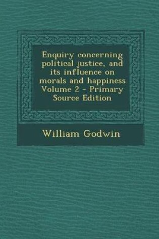 Cover of Enquiry Concerning Political Justice, and Its Influence on Morals and Happiness Volume 2 - Primary Source Edition