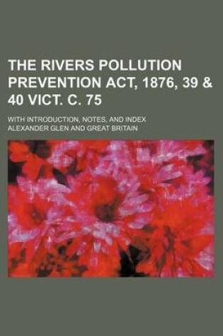 Cover of The Rivers Pollution Prevention ACT, 1876, 39 & 40 Vict. C. 75; With Introduction, Notes, and Index