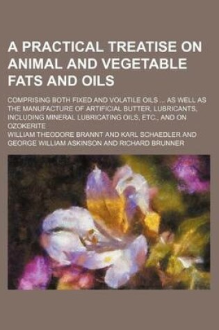 Cover of A Practical Treatise on Animal and Vegetable Fats and Oils; Comprising Both Fixed and Volatile Oils as Well as the Manufacture of Artificial Butter, Lubricants, Including Mineral Lubricating Oils, Etc., and on Ozokerite