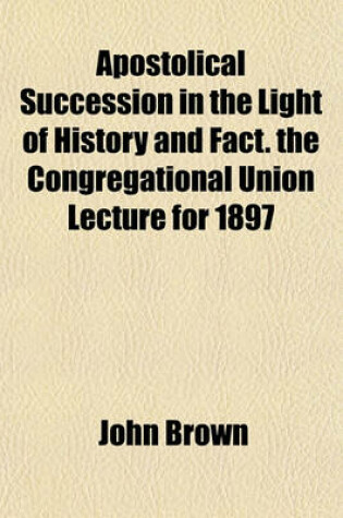 Cover of Apostolical Succession in the Light of History and Fact. the Congregational Union Lecture for 1897