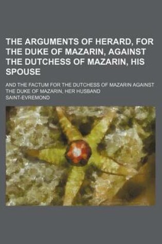 Cover of The Arguments of Herard, for the Duke of Mazarin, Against the Dutchess of Mazarin, His Spouse; And the Factum for the Dutchess of Mazarin Against the Duke of Mazarin, Her Husband