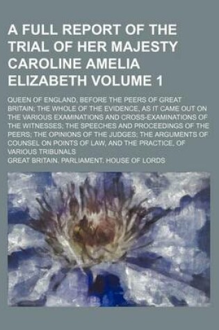 Cover of A Full Report of the Trial of Her Majesty Caroline Amelia Elizabeth Volume 1; Queen of England, Before the Peers of Great Britain the Whole of the Evidence, as It Came Out on the Various Examinations and Cross-Examinations of the Witnesses the Speeches and P