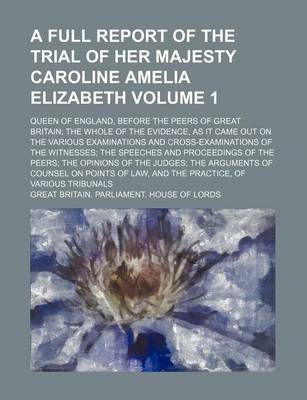 Book cover for A Full Report of the Trial of Her Majesty Caroline Amelia Elizabeth Volume 1; Queen of England, Before the Peers of Great Britain the Whole of the Evidence, as It Came Out on the Various Examinations and Cross-Examinations of the Witnesses the Speeches and P