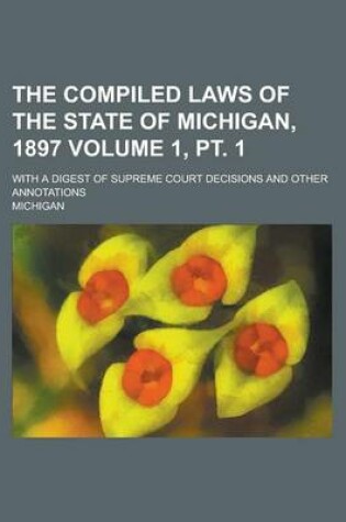 Cover of The Compiled Laws of the State of Michigan, 1897; With a Digest of Supreme Court Decisions and Other Annotations Volume 1, PT. 1