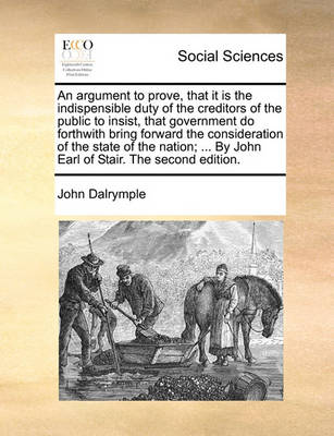 Book cover for An Argument to Prove, That It Is the Indispensible Duty of the Creditors of the Public to Insist, That Government Do Forthwith Bring Forward the Consideration of the State of the Nation; ... by John Earl of Stair. the Second Edition.