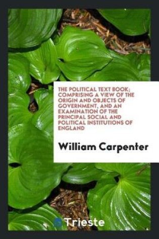 Cover of The Political Text Book; Comprising a View of the Origin and Objects of Government, and an Examination of the Principal Social and Political Institutions of England