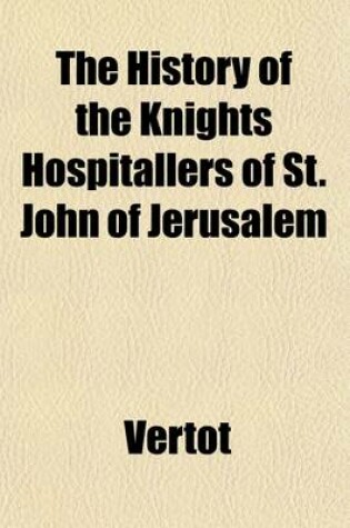 Cover of The History of the Knights Hospitallers of St. John of Jerusalem; Styled Afterwards, the Knights of Rhodes, and at Present, the Knights of Malta. Translated from the French of Mons. L'Abbe de Vertot. Volume 1