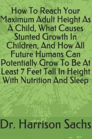 Cover of How To Reach Your Maximum Adult Height As A Child, What Causes Stunted Growth In Children, And How All Future Humans Can Potentially Grow To Be At Least 7 Feet Tall In Height With Nutrition And Sleep