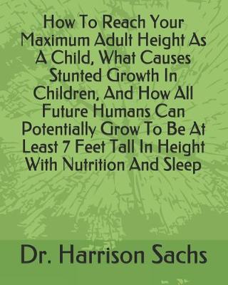 Book cover for How To Reach Your Maximum Adult Height As A Child, What Causes Stunted Growth In Children, And How All Future Humans Can Potentially Grow To Be At Least 7 Feet Tall In Height With Nutrition And Sleep