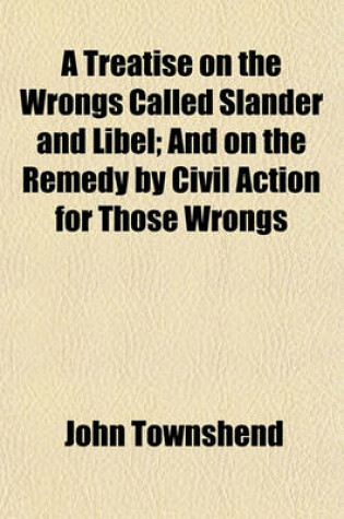 Cover of A Treatise on the Wrongs Called Slander and Libel; And on the Remedy by Civil Action for Those Wrongs