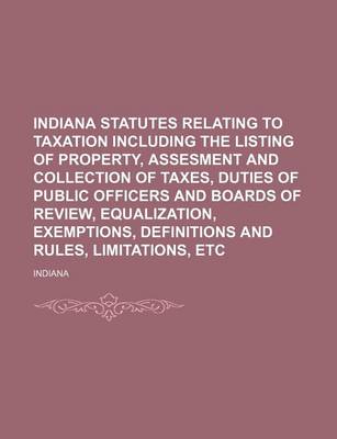 Book cover for Indiana Statutes Relating to Taxation Including the Listing of Property, Assesment and Collection of Taxes, Duties of Public Officers and Boards of Review, Equalization, Exemptions, Definitions and Rules, Limitations, Etc