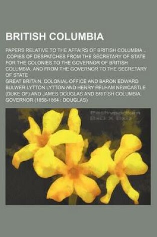 Cover of British Columbia; Papers Relative to the Affairs of British Columbia .Copies of Despatches from the Secretary of State for the Colonies to the Governor of British Columbia, and from the Governor to the Secretary of State