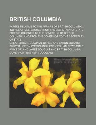 Book cover for British Columbia; Papers Relative to the Affairs of British Columbia .Copies of Despatches from the Secretary of State for the Colonies to the Governor of British Columbia, and from the Governor to the Secretary of State