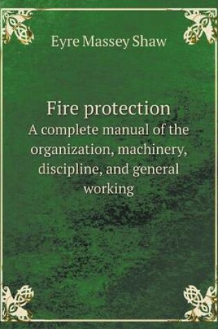 Cover of Fire protection A complete manual of the organization, machinery, discipline, and general working