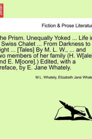 Cover of The Prism. Unequally Yoked ... Life in a Swiss Chalet ... from Darkness to Light ... [Tales] by M. L. W., ... and Two Members of Her Family (H. W[ale] and E. M[oore].) Edited, with a Preface, by E. Jane Whately.