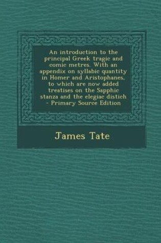 Cover of An Introduction to the Principal Greek Tragic and Comic Metres. with an Appendix on Syllabic Quantity in Homer and Aristophanes, to Which Are Now Added Treatises on the Sapphic Stanza and the Elegiac Distich - Primary Source Edition