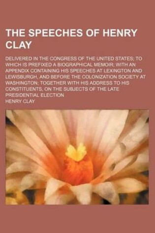 Cover of The Speeches of Henry Clay; Delivered in the Congress of the United States to Which Is Prefixed a Biographical Memoir with an Appendix Containing His Speeches at Lexington and Lewisburgh, and Before the Colonization Society at Washington Together with His Addr