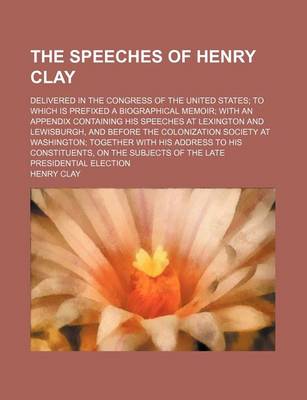 Book cover for The Speeches of Henry Clay; Delivered in the Congress of the United States to Which Is Prefixed a Biographical Memoir with an Appendix Containing His Speeches at Lexington and Lewisburgh, and Before the Colonization Society at Washington Together with His Addr