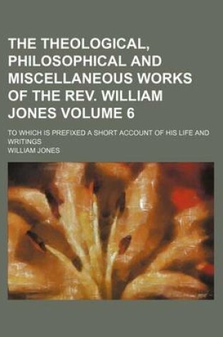 Cover of The Theological, Philosophical and Miscellaneous Works of the REV. William Jones; To Which Is Prefixed a Short Account of His Life and Writings Volume 6