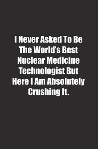 Cover of I Never Asked To Be The World's Best Nuclear Medicine Technologist But Here I Am Absolutely Crushing It.