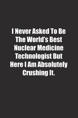 Book cover for I Never Asked To Be The World's Best Nuclear Medicine Technologist But Here I Am Absolutely Crushing It.