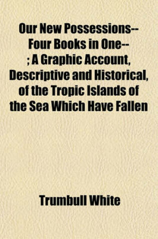 Cover of Our New Possessions-- Four Books in One--; A Graphic Account, Descriptive and Historical, of the Tropic Islands of the Sea Which Have Fallen