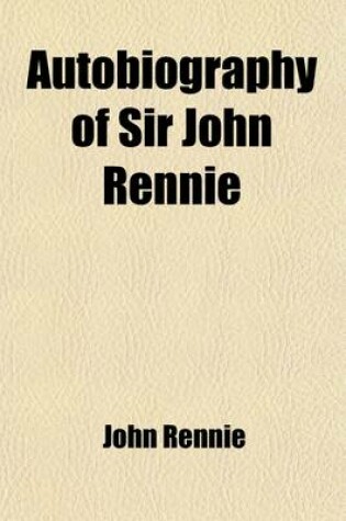 Cover of Autobiography of Sir John Rennie; F. R. S., Past President of the Institution of Civil Engineers. Comprising the History of His Professional Life, Tog