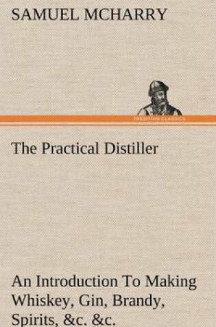 Cover of The Practical Distiller An Introduction To Making Whiskey, Gin, Brandy, Spirits, &c. &c. of Better Quality, and in Larger Quantities, than Produced by the Present Mode of Distilling, from the Produce of the United States