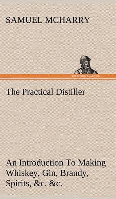 Book cover for The Practical Distiller An Introduction To Making Whiskey, Gin, Brandy, Spirits, &c. &c. of Better Quality, and in Larger Quantities, than Produced by the Present Mode of Distilling, from the Produce of the United States