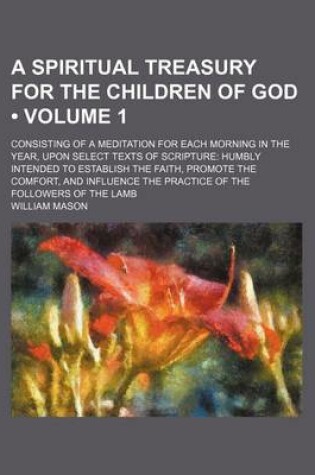 Cover of A Spiritual Treasury for the Children of God (Volume 1); Consisting of a Meditation for Each Morning in the Year, Upon Select Texts of Scripture Humbly Intended to Establish the Faith, Promote the Comfort, and Influence the Practice of the Followers of Th