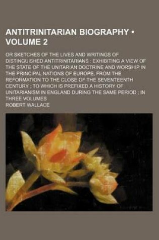 Cover of Antitrinitarian Biography (Volume 2 ); Or Sketches of the Lives and Writings of Distinguished Antitrinitarians Exhibiting a View of the State of the Unitarian Doctrine and Worship in the Principal Nations of Europe, from the Reformation to the Close of the