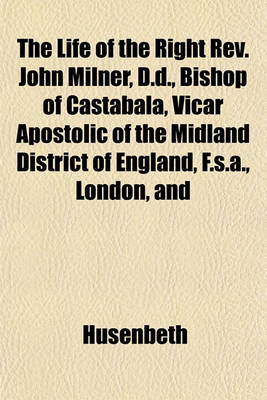 Book cover for The Life of the Right REV. John Milner, D.D., Bishop of Castabala, Vicar Apostolic of the Midland District of England, F.S.A., London, and