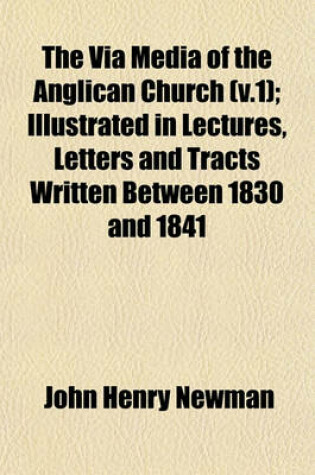 Cover of The Via Media of the Anglican Church (V.1); Illustrated in Lectures, Letters and Tracts Written Between 1830 and 1841