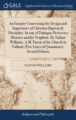 Book cover for An Enquiry Concerning the Design and Importance of Christian Baptism & Discipline. in Way of Dialogue Between a Minister and His Neighbor. by Nathan Williams, A.M. Pastor of the Church in Tolland. [five Lines of Quotations]. Second Edition