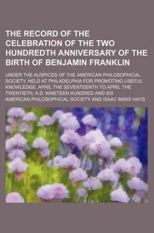 Cover of The Record of the Celebration of the Two Hundredth Anniversary of the Birth of Benjamin Franklin (Volume 2); Under the Auspices of the American Philosophical Society, Held at Philadelphia for Promoting Useful Knowledge, April the Seventeenth to April the Twent