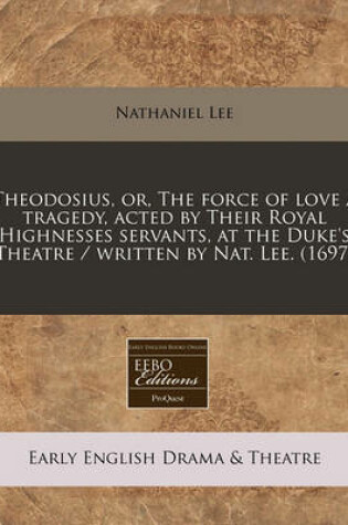 Cover of Theodosius, Or, the Force of Love a Tragedy, Acted by Their Royal Highnesses Servants, at the Duke's Theatre / Written by Nat. Lee. (1697)