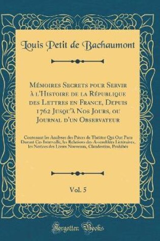 Cover of Mémoires Secrets Pour Servir À l'Histoire de la République Des Lettres En France, Depuis 1762 Jusqu'à Nos Jours, Ou Journal d'Un Observateur, Vol. 5