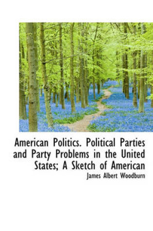 Cover of American Politics. Political Parties and Party Problems in the United States; A Sketch of American