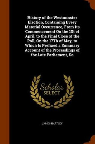 Cover of History of the Westminster Election, Containing Every Material Occurrence, From Its Commencement On the 1St of April, to the Final Close of the Poll, On the 17Th of May, to Which Is Prefixed a Summary Account of the Proceedings of the Late Parliament, So